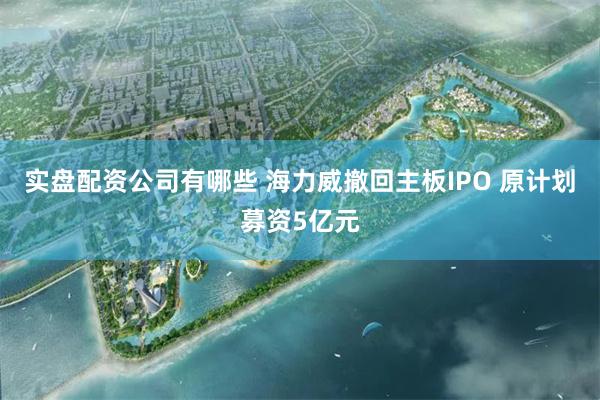 实盘配资公司有哪些 海力威撤回主板IPO 原计划募资5亿元