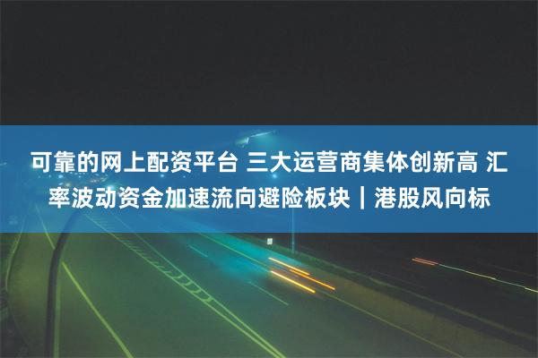 可靠的网上配资平台 三大运营商集体创新高 汇率波动资金加速流向避险板块｜港股风向标