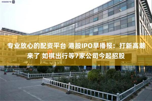 专业放心的配资平台 港股IPO早播报：打新高潮来了 如祺出行等7家公司今起招股