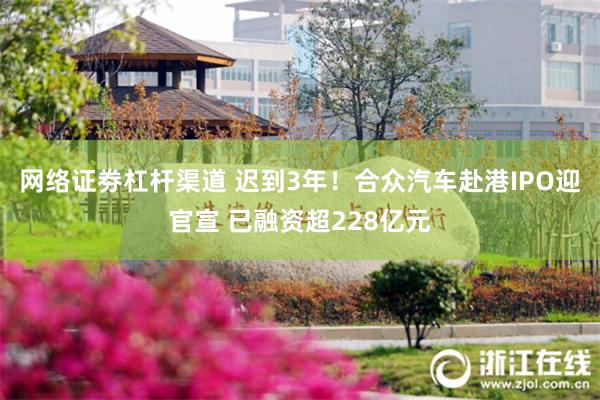 网络证劵杠杆渠道 迟到3年！合众汽车赴港IPO迎官宣 已融资超228亿元