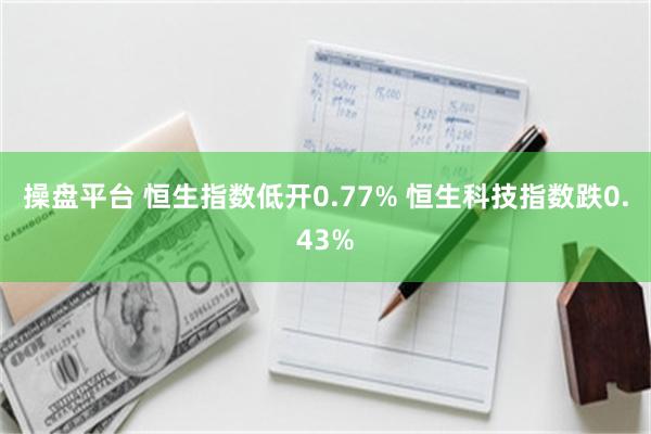 操盘平台 恒生指数低开0.77% 恒生科技指数跌0.43%