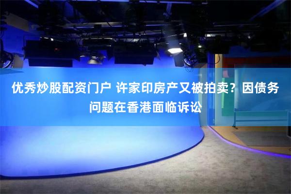 优秀炒股配资门户 许家印房产又被拍卖？因债务问题在香港面临诉讼