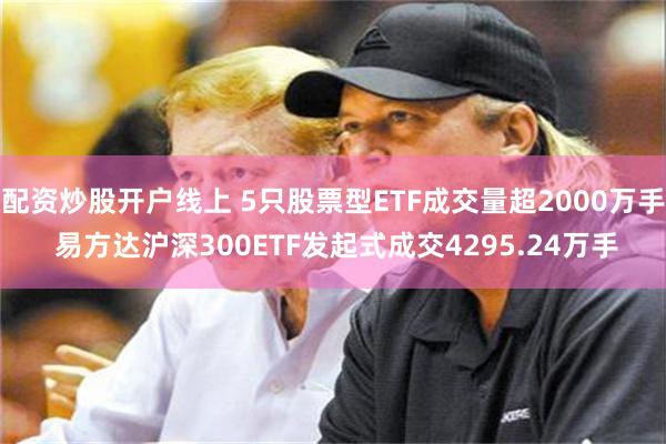 配资炒股开户线上 5只股票型ETF成交量超2000万手 易方达沪深300ETF发起式成交4295.24万手