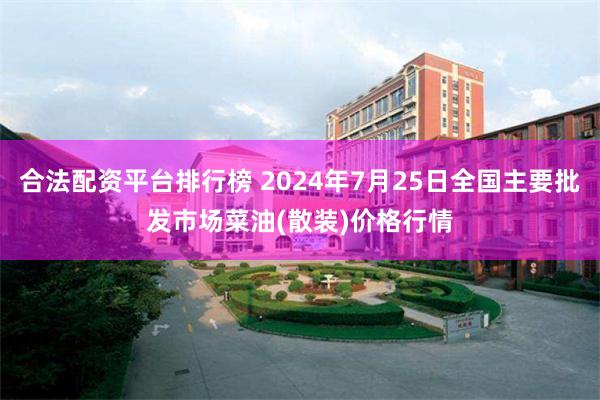 合法配资平台排行榜 2024年7月25日全国主要批发市场菜油(散装)价格行情