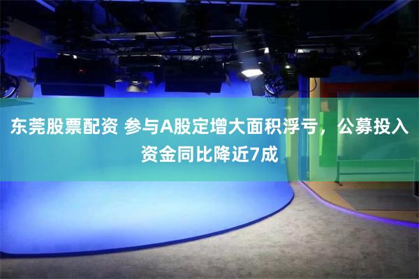 东莞股票配资 参与A股定增大面积浮亏，公募投入资金同比降近7成