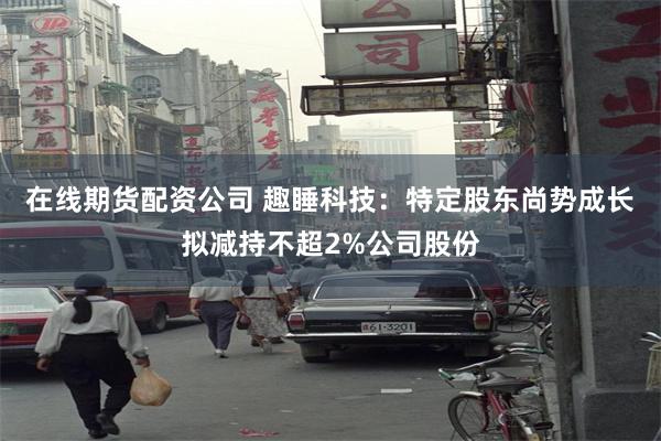 在线期货配资公司 趣睡科技：特定股东尚势成长拟减持不超2%公司股份