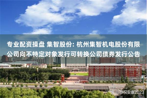 专业配资操盘 集智股份: 杭州集智机电股份有限公司向不特定对象发行可转换公司债券发行公告