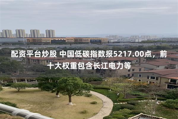 配资平台炒股 中国低碳指数报5217.00点，前十大权重包含长江电力等