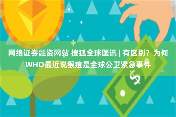 网络证劵融资网站 搜狐全球医讯 | 有区别？为何WHO最近说猴痘是全球公卫紧急事件