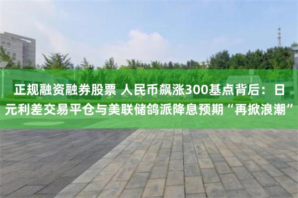 正规融资融券股票 人民币飙涨300基点背后：日元利差交易平仓与美联储鸽派降息预期“再掀浪潮”