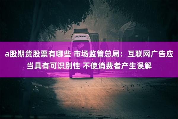 a股期货股票有哪些 市场监管总局：互联网广告应当具有可识别性 不使消费者产生误解