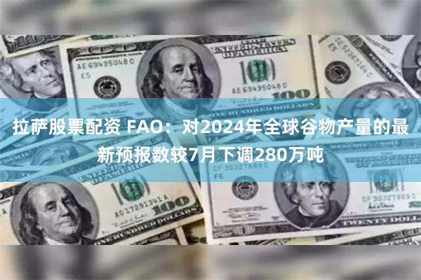 拉萨股票配资 FAO：对2024年全球谷物产量的最新预报数较7月下调280万吨