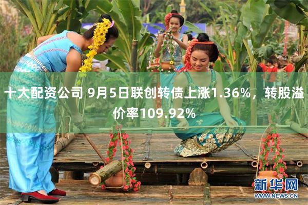 十大配资公司 9月5日联创转债上涨1.36%，转股溢价率109.92%