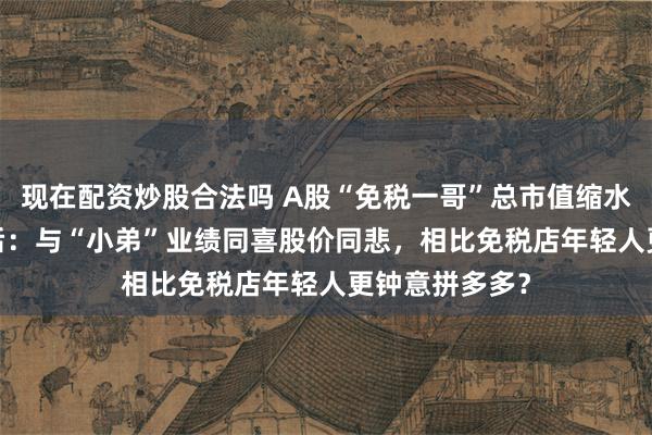 现在配资炒股合法吗 A股“免税一哥”总市值缩水超6000亿背后：与“小弟”业绩同喜股价同悲，相比免税店年轻人更钟意拼多多？