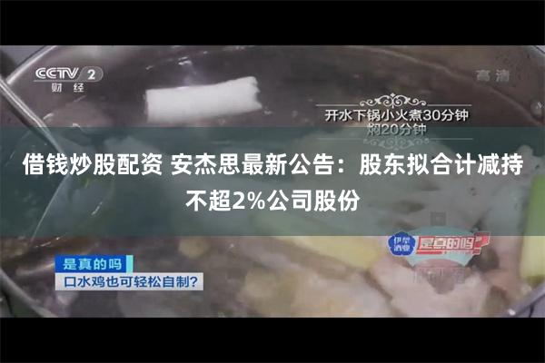 借钱炒股配资 安杰思最新公告：股东拟合计减持不超2%公司股份