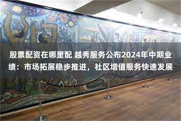 股票配资在哪里配 越秀服务公布2024年中期业绩：市场拓展稳步推进，社区增值服务快速发展