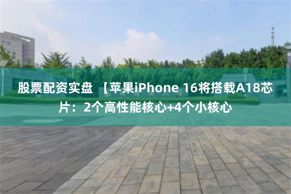 股票配资实盘 【苹果iPhone 16将搭载A18芯片：2个高性能核心+4个小核心