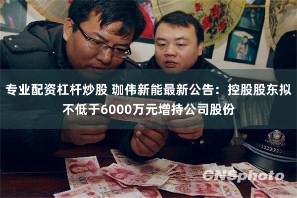 专业配资杠杆炒股 珈伟新能最新公告：控股股东拟不低于6000万元增持公司股份