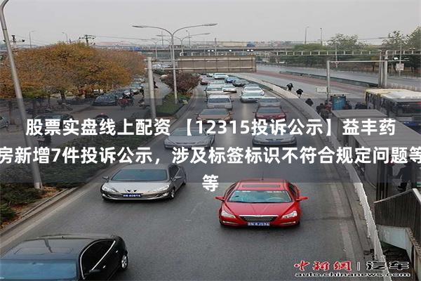 股票实盘线上配资 【12315投诉公示】益丰药房新增7件投诉公示，涉及标签标识不符合规定问题等