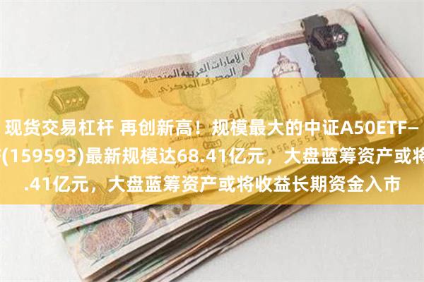 现货交易杠杆 再创新高！规模最大的中证A50ETF——平安中证A50ETF(159593)最新规模达68.41亿元，大盘蓝筹资产或将收益长期资金入市