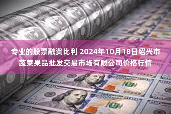 专业的股票融资比利 2024年10月18日绍兴市蔬菜果品批发交易市场有限公司价格行情