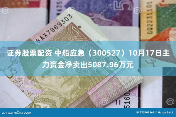 证券股票配资 中船应急（300527）10月17日主力资金净卖出5087.96万元