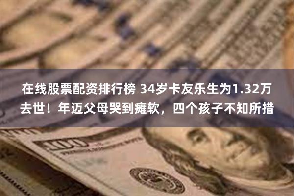 在线股票配资排行榜 34岁卡友乐生为1.32万去世！年迈父母哭到瘫软，四个孩子不知所措