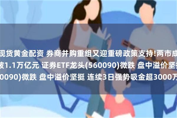 现货黄金配资 券商并购重组又迎重磅政策支持!两市成交额连续第51日突破1.1万亿元 证券ETF龙头(560090)微跌 盘中溢价坚挺 连续3日强势吸金超3000万元