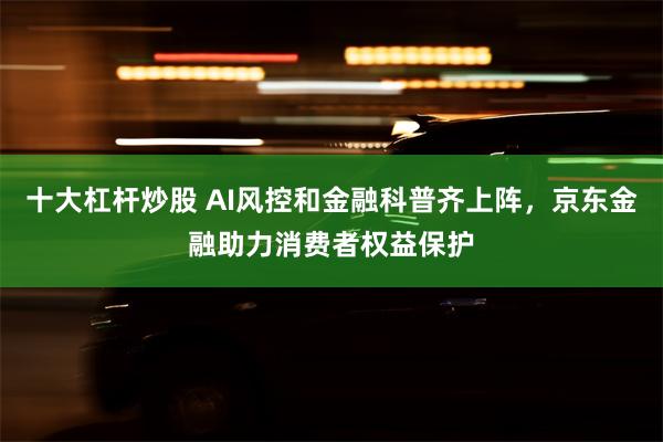 十大杠杆炒股 AI风控和金融科普齐上阵，京东金融助力消费者权益保护