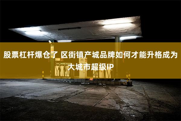 股票杠杆爆仓了 区街镇产城品牌如何才能升格成为大城市超级IP