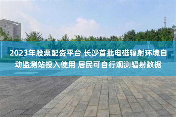 2023年股票配资平台 长沙首批电磁辐射环境自动监测站投入使用 居民可自行观测辐射数据