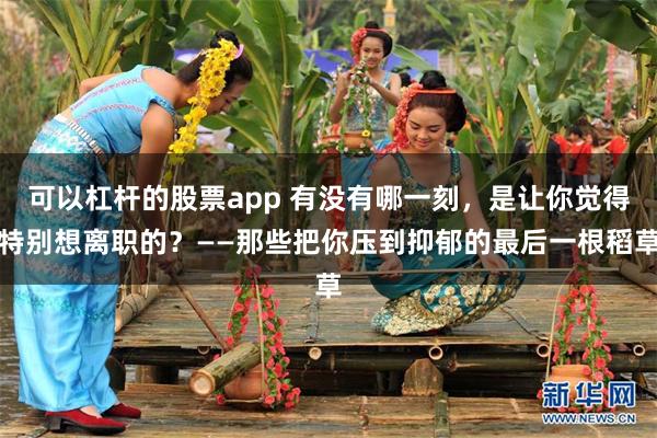 可以杠杆的股票app 有没有哪一刻，是让你觉得特别想离职的？——那些把你压到抑郁的最后一根稻草