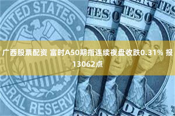 广西股票配资 富时A50期指连续夜盘收跌0.31% 报13062点